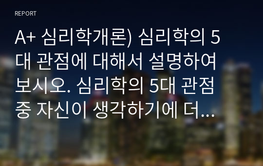 A+ 심리학개론) 심리학의 5대 관점에 대해서 설명하여 보시오. 심리학의 5대 관점 중 자신이 생각하기에 더 인간심리를 잘 설명해 주는 것이 무엇인지 그 이유를 자신의 사례를 근거로 설명해 보시오.