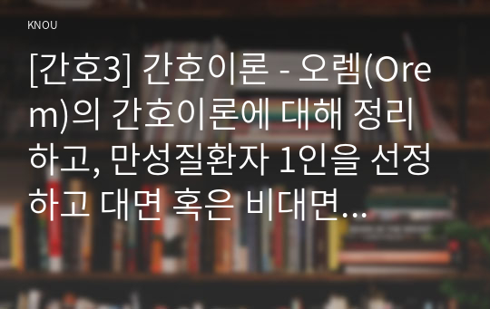 [간호3] 간호이론 - 오렘(Orem)의 간호이론에 대해 정리하고, 만성질환자 1인을 선정하고 대면 혹은 비대면 면담을 통해 인구사회학적 특성, 생활 습관, 건강 문제 등을 사례 조사하여 제시하시오.