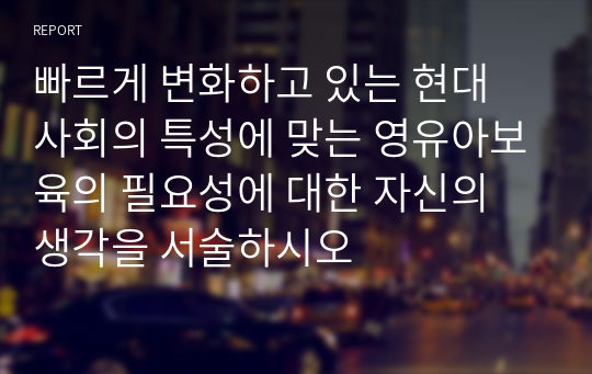 빠르게 변화하고 있는 현대 사회의 특성에 맞는 영유아보육의 필요성에 대한 자신의 생각을 서술하시오