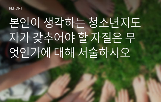 본인이 생각하는 청소년지도자가 갖추어야 할 자질은 무엇인가에 대해 서술하시오