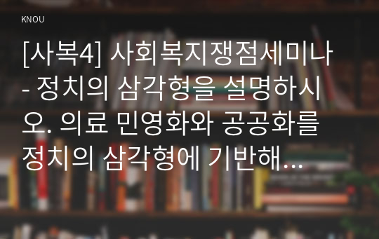 [사복4] 사회복지쟁점세미나 - 정치의 삼각형을 설명하시오. 의료 민영화와 공공화를 정치의 삼각형에 기반해 설명하고, 자신이 지지하는 의료의 방향은 무엇이고, 왜 그런지 논하시오.