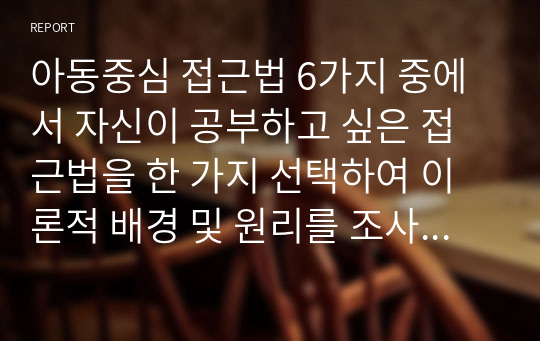 아동중심 접근법 6가지 중에서 자신이 공부하고 싶은 접근법을 한 가지 선택하여 이론적 배경 및 원리를 조사하여 구체적으로 작성하고 해당 접근법을 왜 선택했는지 서술해보시오.