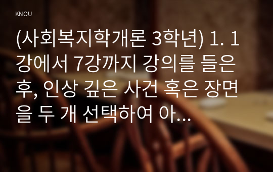 (사회복지학개론 3학년) 1. 1강에서 7강까지 강의를 들은 후, 인상 깊은 사건 혹은 장면을 두 개 선택하여 아래의 내용에 답하시오