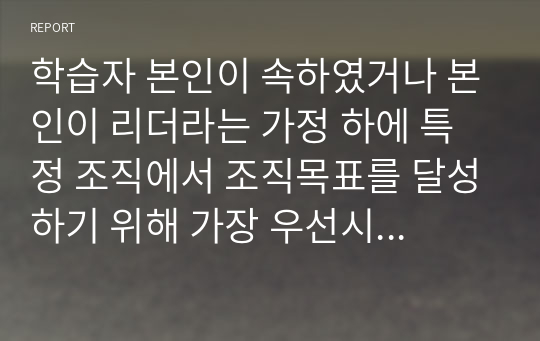 학습자 본인이 속하였거나 본인이 리더라는 가정 하에 특정 조직에서 조직목표를 달성하기 위해 가장 우선시되는 리더십과 그 외 다른 문제해결을 위한 리더십은 무엇이 필요한지를 작성하시오.