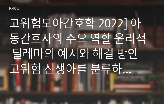 고위험모아간호학 2022] 아동간호사의 주요 역할 윤리적 딜레마의 예시와 해결 방안 고위험 신생아를 분류하는 기준 호흡기능 유지를 위한 방법 중환아실 간호사가 갖추어야 할 능력, 태도 및 역할 아동의 정서적 요구를 충족 간호중재