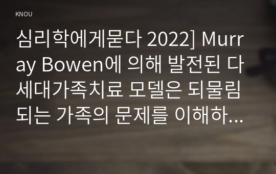 심리학에게묻다 2022] Murray Bowen에 의해 발전된 다세대가족치료 모델은 되물림되는 가족의 문제를 이해하는데 많은 함의를 제공해 준다. 이러한 다세대가족치료의 주요개념인 자기분화와 만성불안의 원리, 삼각관계, 핵가족 정서체계와 가족투사과정에 대해 설명하고, 이러한 개념이 나에게 주는 함의를 쓰시오