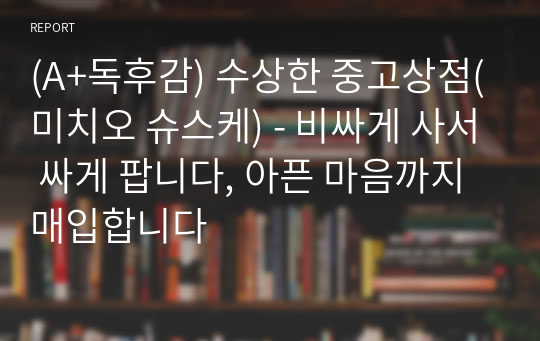 (A+독후감) 수상한 중고상점(미치오 슈스케) - 비싸게 사서 싸게 팝니다, 아픈 마음까지 매입합니다