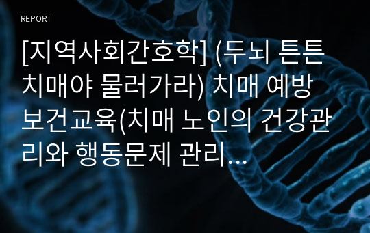 [지역사회간호학] (두뇌 튼튼 치매야 물러가라) 치매 예방 보건교육(치매 노인의 건강관리와 행동문제 관리 방법 교육, 뇌신경 체조, 치매예방 체조,종이접기) 계획서, 팜플렛, 대본, PPT발표자료 [조별과제, 레포트, 계획안, 보건교육]