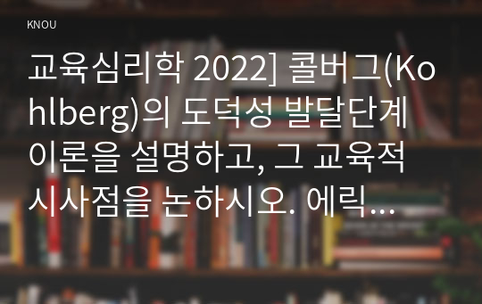 교육심리학 2022] 콜버그(Kohlberg)의 도덕성 발달단계이론을 설명하고, 그 교육적 시사점을 논하시오. 에릭슨(Erikson)의 성격발달단계이론에 대해 설명하고, 그 교육적 시사점을 논하시오.