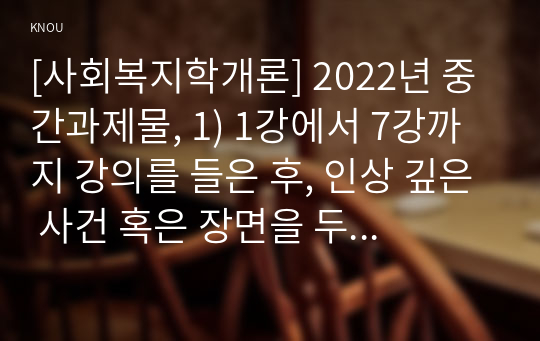 [사회복지학개론] 2022년 중간과제물, 1) 1강에서 7강까지 강의를 들은 후, 인상 깊은 사건 혹은 장면을 두 개 선택하여 아래의 내용에 답하시오. 2) 한국의 노인 빈곤율은 45퍼센트에 달한다. 노인빈곤의 원인을 개인이 아닌 사회의 입장에서 접근하는 것이 선배시민론이다. 아래의 영상을 보고, 시민권의 관점에서 노인문제의 원인과 대안 서술하시오