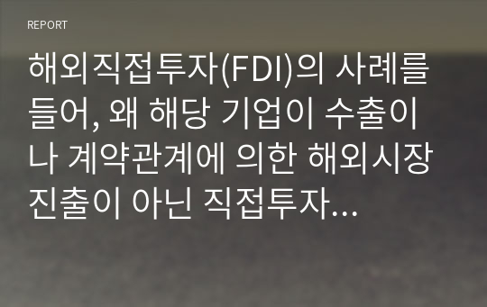 해외직접투자(FDI)의 사례를 들어, 왜 해당 기업이 수출이나 계약관계에 의한 해외시장진출이 아닌 직접투자 방식을 선택했는지 집중적으로 설명하시오.