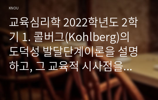 교육심리학 2022학년도 2학기 1. 콜버그(Kohlberg)의 도덕성 발달단계이론을 설명하고, 그 교육적 시사점을 논하시오. 2. 에릭슨(Erikson)의 성격발달단계이론에 대해 설명하고, 그 교육적 시사점을 논하시오.