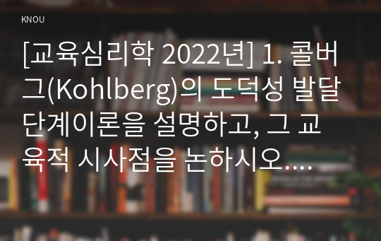 [교육심리학 2022년] 1. 콜버그(Kohlberg)의 도덕성 발달단계이론을 설명하고, 그 교육적 시사점을 논하시오. 2. 에릭슨(Erikson)의 성격발달단계이론에 대해 설명하고, 그 교육적 시사점을 논하시오.