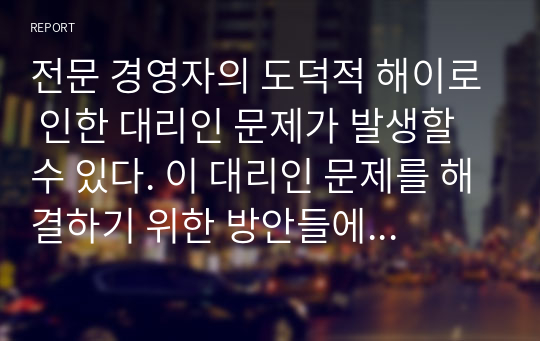 전문 경영자의 도덕적 해이로 인한 대리인 문제가 발생할 수 있다. 이 대리인 문제를 해결하기 위한 방안들에 대하여 논하시오