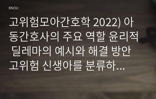 고위험모아간호학 2022) 아동간호사의 주요 역할 윤리적 딜레마의 예시와 해결 방안 고위험 신생아를 분류하는 기준 호흡기능 유지를 위한 방법 중환아실 간호사가 갖추어야 할 능력, 태도 및 역할 아동의 정서적 요구를 충족 간호중재