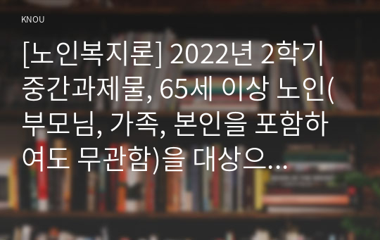 [노인복지론] 2022년 2학기 중간과제물, 65세 이상 노인(부모님, 가족, 본인을 포함하여도 무관함)을 대상으로 이들(혹은 본인)의 삶의 경로와 노후준비에 관해 서술하고, 이들(혹은 본인)의 노후가 늙은이, 어르신, 엑티브 시니어, 선배시민 중 어디에 속하는지 논하시오