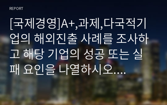 [국제경영]A+,과제,다국적기업의 해외진출 사례를 조사하고 해당 기업의 성공 또는 실패 요인을 나열하시오. 그리고 향후 해당 기업이 취해야 할 국제경영전략을 제시하시오.