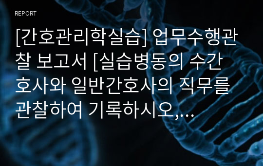 [간호관리학실습] 업무수행관찰 보고서 [실습병동의 수간호사와 일반간호사의 직무를 관찰하여 기록하시오, 실습 병동 간호단위 관리자의 업무 중 위임 가능한 업무를 확인하여 3가지 이상 기록(예시 있음)] [레포트, 실습 지침서, 실습일지, 실습 보고서, 간호관리, 관리자 위임 가능한 업무]