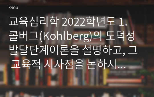 교육심리학 2022학년도 1. 콜버그(Kohlberg)의 도덕성 발달단계이론을 설명하고, 그 교육적 시사점을 논하시오. 2. 에릭슨(Erikson)의 성격발달단계이론에 대해 설명하고, 그 교육적 시사점을 논하시오.