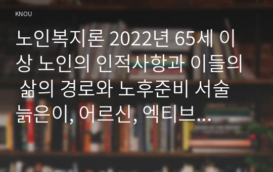 노인복지론 2022년 65세 이상 노인의 인적사항과 이들의 삶의 경로와 노후준비 서술 늙은이, 어르신, 엑티브 시니어, 선배시민 개념 인터뷰 대상이 4개의 노인 개념 중 어디에 가까운지 논의