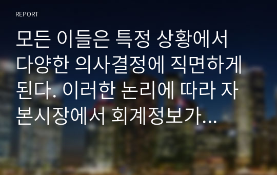 모든 이들은 특정 상황에서 다양한 의사결정에 직면하게 된다. 이러한 논리에 따라 자본시장에서 회계정보가 필요한 이유와 그 역할에 대해 서술하시오