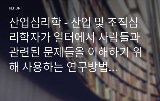 산업심리학 - 산업 및 조직심리학자가 일터에서 사람들과 관련된 문제들을 이해하기 위해 사용하는 연구방법에는 어떤 것들이 있는지 기술하시오.