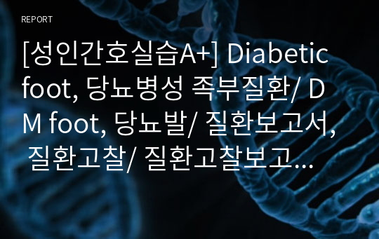 [성인간호실습A+] Diabetic foot, 당뇨병성 족부질환/ DM foot, 당뇨발/ 질환보고서, 질환고찰/ 질환고찰보고서, CASE STUDY/ 정의, 병태생리, 원인, 증상 및 징후, 진단검사, 내과 및 외과적 치료, 간호중재, 퇴원교육/ 만성재활실습