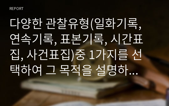 다양한 관찰유형(일화기록, 연속기록, 표본기록, 시간표집, 사건표집)중 1가지를 선택하여 그 목적을 설명하고 만1 ~ 만5세 영유아들(1명)의 자유놀이 시간에서의 모습을 10분 관찰하고, 발달과업과 연결 지어 기록해 보시오