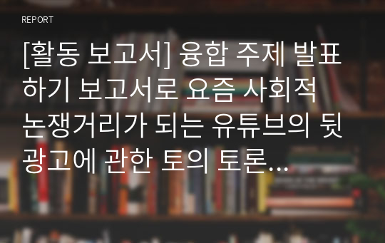 [활동 보고서] 융합 주제 발표하기 보고서로 요즘 사회적 논쟁거리가 되는 유튜브의 뒷광고에 관한 토의 토론 보고서입니다. 각종 수행평가나 토론 토의 수업에 유익하게 활용할 수 있습니다.