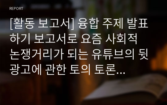 [활동 보고서] 융합 주제 발표하기 보고서로 요즘 사회적 논쟁거리가 되는 유튜브의 뒷광고에 관한 토의 토론 보고서입니다. 각종 수행평가나 토론 토의 수업에 유익하게 활용할 수 있습니다.