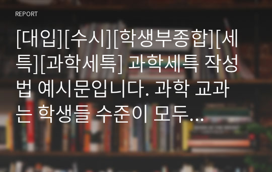 [대입][수시][학생부종합][세특][과학세특] 과학세특 작성법 예시문입니다. 과학 교과는 학생들 수준이 모두 다르기에 세특 작성하기가 매우 어렵고 까다롭습니다. 따라서 본 예문을 보시면 큰 도움이 될 것입니다.