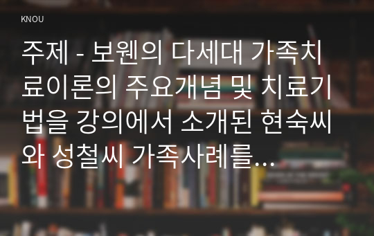 주제 - 보웬의 다세대 가족치료이론의 주요개념 및 치료기법을 강의에서 소개된 현숙씨와 성철씨 가족사례를 예시로 활용하여 구체적으로 서술하시오.