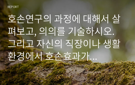 호손연구의 과정에 대해서 살펴보고, 의의를 기술하시오. 그리고 자신의 직장이나 생활환경에서 호손효과가 적용될 수 있는 부분을 찾아서 설명해 보시오.