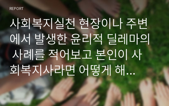 사회복지실천 현장이나 주변에서 발생한 윤리적 딜레마의 사례를 적어보고 본인이 사회복지사라면 어떻게 해결할 것인지 윤리적 딜레마 우선순위 결정의 준거 틀을 적용하여 적어보시오.