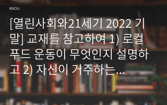 [열린사회와21세기 2022 기말] 교재를 참고하여 1) 로컬푸드 운동이 무엇인지 설명하고 2) 자신이 거주하는 지역에 있는 로컬푸드 운동을 조사하여 설명한 후 3) 자신이 만들고 싶은 로컬푸드 운동에 대해서 계획하여 서술하시오.