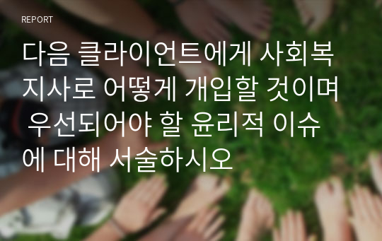 다음 클라이언트에게 사회복지사로 어떻게 개입할 것이며 우선되어야 할 윤리적 이슈에 대해 서술하시오