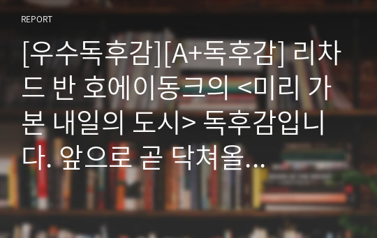 [우수독후감][A+독후감] 리차드 반 호에이동크의 &lt;미리 가본 내일의 도시&gt; 독후감입니다. 앞으로 곧 닥쳐올 신기하고 편리한 세상에 관한 재미있는 이야기입니다. 미래가 궁금하신 분들은 꼭 읽어보시기를 바랍니다.