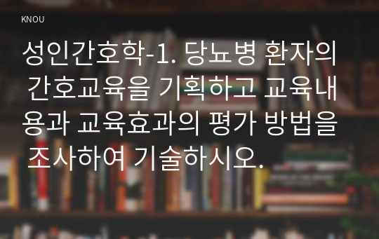 성인간호학-1. 당뇨병 환자의 간호교육을 기획하고 교육내용과 교육효과의 평가 방법을 조사하여 기술하시오.