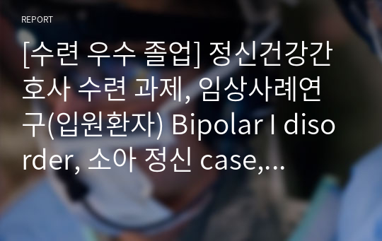 [수련 우수 졸업] 정신건강간호사 수련 과제, 임상사례연구(입원환자) Bipolar I disorder, 소아 정신 case, 조울증, 정신건강전문요원, 정신건강간호학, 정신과 실습