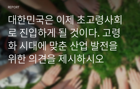 대한민국은 이제 초고령사회로 진입하게 될 것이다. 고령화 시대에 맞춘 산업 발전을 위한 의견을 제시하시오