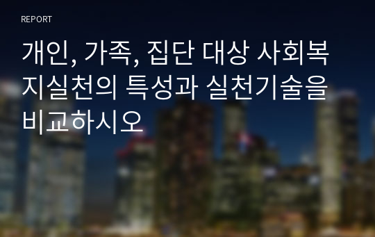 개인, 가족, 집단 대상 사회복지실천의 특성과 실천기술을 비교하시오