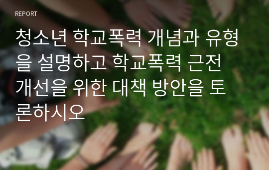 청소년 학교폭력 개념과 유형을 설명하고 학교폭력 근전 개선을 위한 대책 방안을 토론하시오