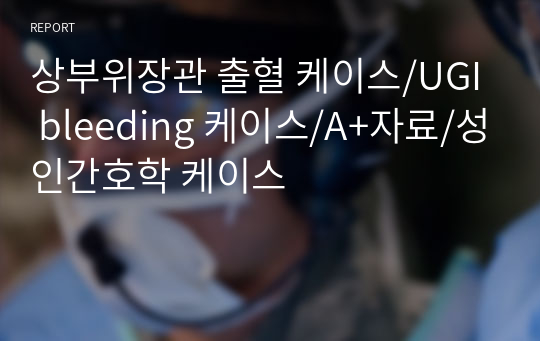 상부위장관 출혈 케이스/UGI bleeding 케이스/A+자료/성인간호학 케이스