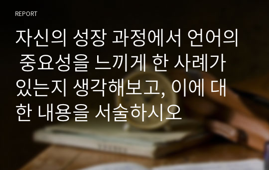 자신의 성장 과정에서 언어의 중요성을 느끼게 한 사례가 있는지 생각해보고, 이에 대한 내용을 서술하시오