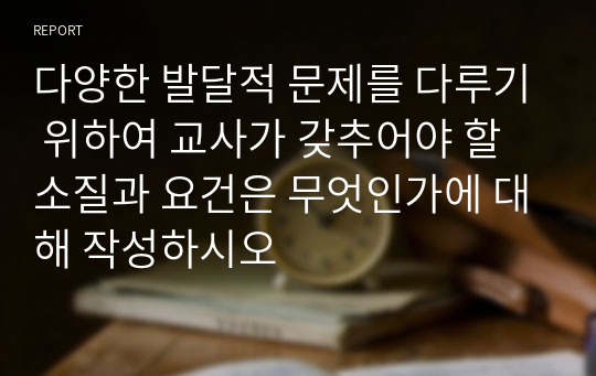 다양한 발달적 문제를 다루기 위하여 교사가 갖추어야 할 소질과 요건은 무엇인가에 대해 작성하시오