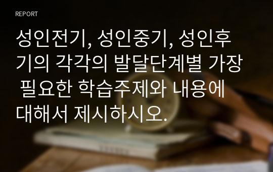 성인전기, 성인중기, 성인후기의 각각의 발달단계별 가장 필요한 학습주제와 내용에 대해서 제시하시오.