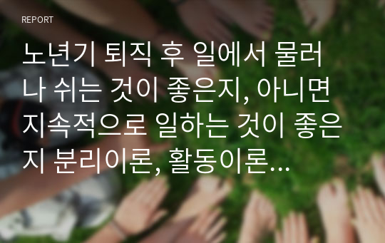 노년기 퇴직 후 일에서 물러나 쉬는 것이 좋은지, 아니면 지속적으로 일하는 것이 좋은지 분리이론, 활동이론, 지속이론에 근거하여 분석하고, 노년기의 일에 대한 본인의 생각과 우리사회의 당면과제에 대한 개선방안을 구체적으로 제시하시오.