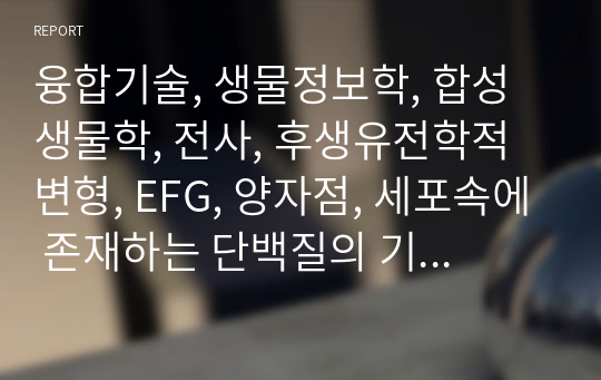 융합기술, 생물정보학, 합성생물학, 전사, 후생유전학적 변형, EFG, 양자점, 세포속에 존재하는 단백질의 기능에 관련된 리포트 입니다.