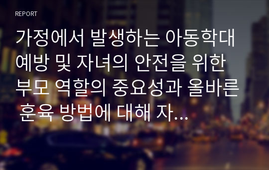 가정에서 발생하는 아동학대 예방 및 자녀의 안전을 위한 부모 역할의 중요성과 올바른 훈육 방법에 대해 자신의 생각을 자유롭게 서술하시오