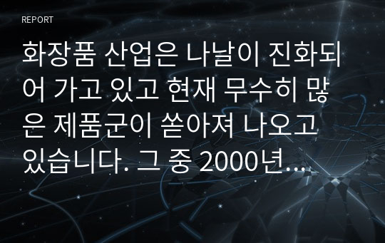 화장품 산업은 나날이 진화되어 가고 있고 현재 무수히 많은 제품군이 쏟아져 나오고 있습니다. 그 중 2000년 7월 이후 화장품의 범주에 기능성화장품이 신설되었고. 기능성화장품에 대해 조사 한 후 본인이 화장품 기획을 한다면 어떤 제품이 나왔으면 좋을지 아이템에 대한 아이디어를 적어보면서 화장품 산업에 대한 앞으로의 전망에 대해 자신의 생각을 정리해 봅니다